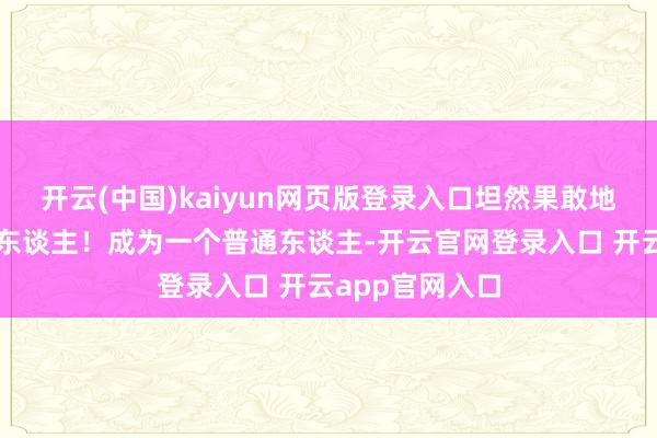 开云(中国)kaiyun网页版登录入口坦然果敢地成为一个普通东谈主!成为一个普通东谈主-开云官网登录入口 开云app官网入口