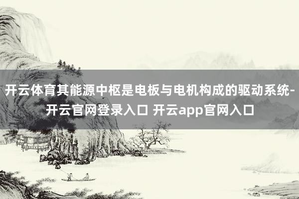 开云体育其能源中枢是电板与电机构成的驱动系统-开云官网登录入口 开云app官网入口