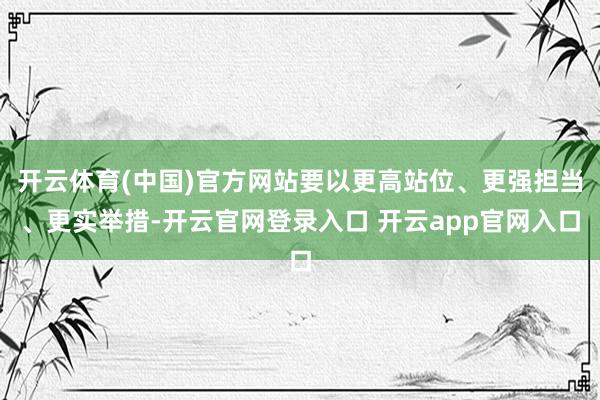 开云体育(中国)官方网站要以更高站位、更强担当、更实举措-开云官网登录入口 开云app官网入口