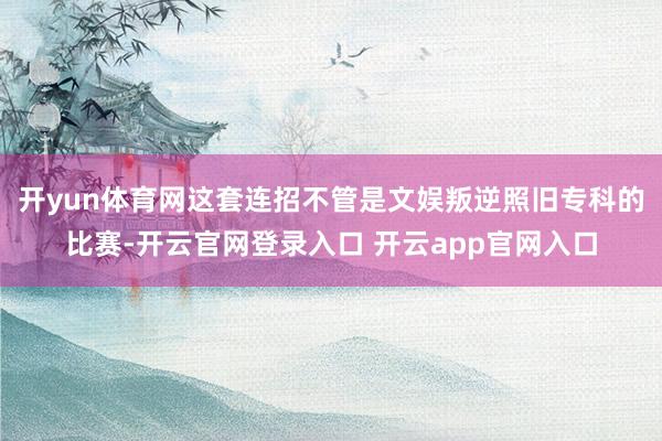 开yun体育网这套连招不管是文娱叛逆照旧专科的比赛-开云官网登录入口 开云app官网入口
