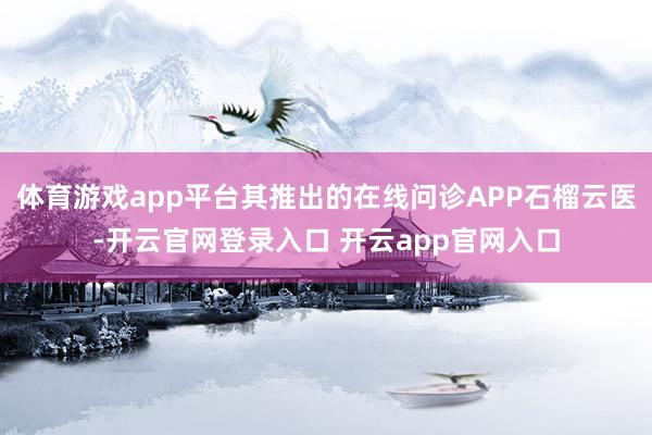 体育游戏app平台其推出的在线问诊APP石榴云医-开云官网登录入口 开云app官网入口