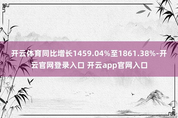 开云体育同比增长1459.04%至1861.38%-开云官网登录入口 开云app官网入口