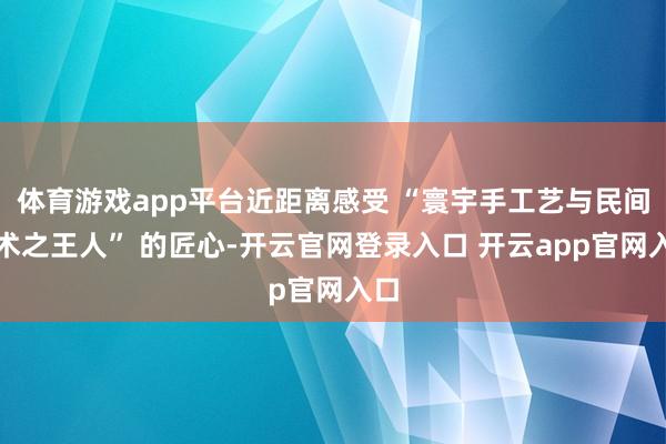 体育游戏app平台近距离感受 “寰宇手工艺与民间艺术之王人” 的匠心-开云官网登录入口 开云app官网入口