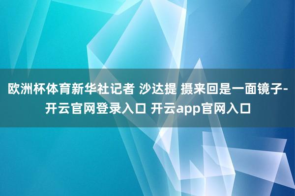 欧洲杯体育新华社记者 沙达提 摄来回是一面镜子-开云官网登录入口 开云app官网入口
