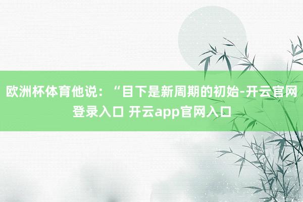 欧洲杯体育他说：“目下是新周期的初始-开云官网登录入口 开云app官网入口