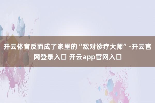 开云体育反而成了家里的“敌对诊疗大师”-开云官网登录入口 开云app官网入口