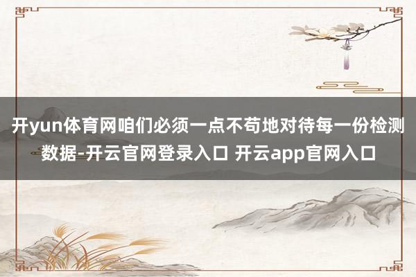 开yun体育网咱们必须一点不苟地对待每一份检测数据-开云官网登录入口 开云app官网入口