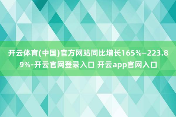 开云体育(中国)官方网站同比增长165%—223.89%-开云官网登录入口 开云app官网入口