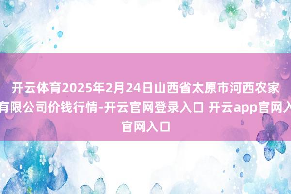 开云体育2025年2月24日山西省太原市河西农家具有限公司价钱行情-开云官网登录入口 开云app官网入口