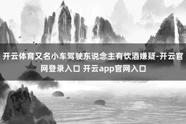 开云体育又名小车驾驶东说念主有饮酒嫌疑-开云官网登录入口 开云app官网入口