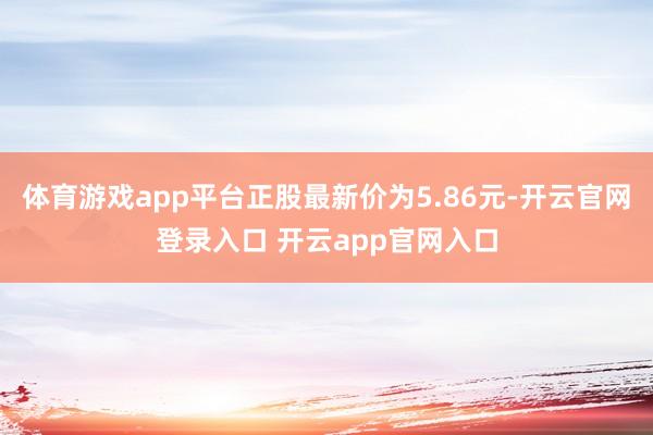 体育游戏app平台正股最新价为5.86元-开云官网登录入口 开云app官网入口