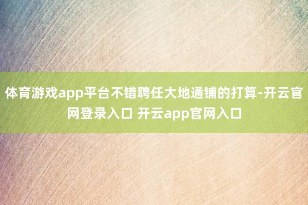 体育游戏app平台不错聘任大地通铺的打算-开云官网登录入口 开云app官网入口