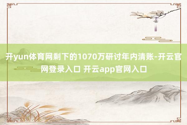 开yun体育网剩下的1070万研讨年内清账-开云官网登录入口 开云app官网入口