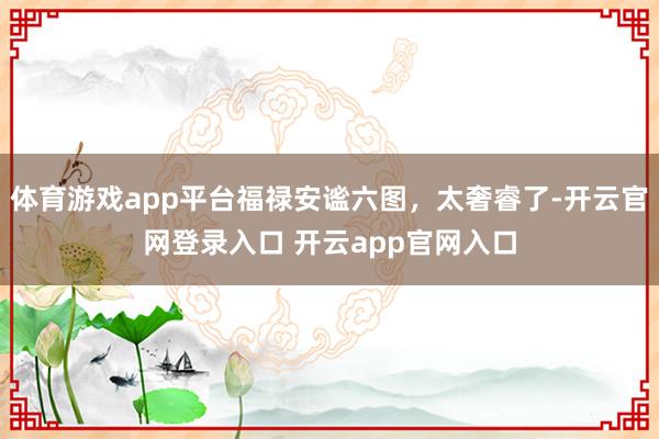 体育游戏app平台福禄安谧六图，太奢睿了-开云官网登录入口 开云app官网入口