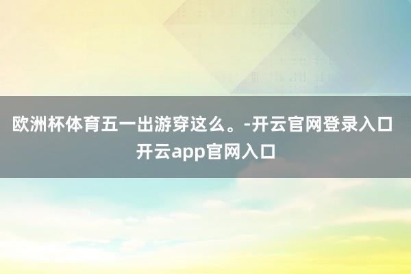 欧洲杯体育五一出游穿这么。-开云官网登录入口 开云app官网入口