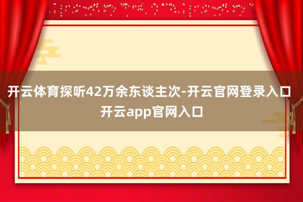 开云体育探听42万余东谈主次-开云官网登录入口 开云app官网入口