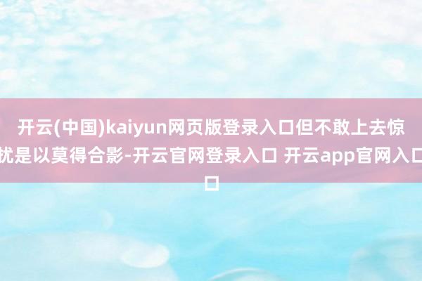 开云(中国)kaiyun网页版登录入口但不敢上去惊扰是以莫得合影-开云官网登录入口 开云app官网入口