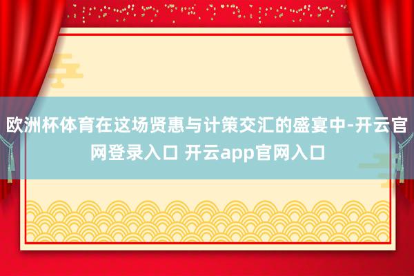 欧洲杯体育在这场贤惠与计策交汇的盛宴中-开云官网登录入口 开云app官网入口