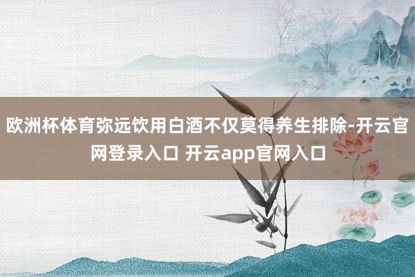 欧洲杯体育弥远饮用白酒不仅莫得养生排除-开云官网登录入口 开云app官网入口