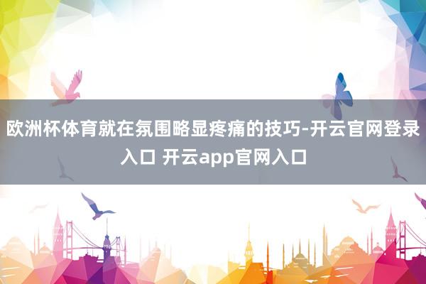 欧洲杯体育就在氛围略显疼痛的技巧-开云官网登录入口 开云app官网入口