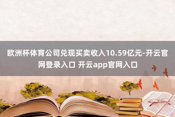 欧洲杯体育公司兑现买卖收入10.59亿元-开云官网登录入口 开云app官网入口