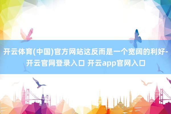 开云体育(中国)官方网站这反而是一个宽阔的利好-开云官网登录入口 开云app官网入口