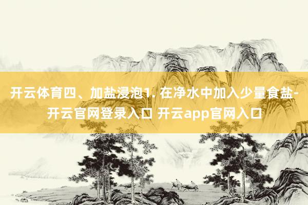 开云体育四、加盐浸泡1. 在净水中加入少量食盐-开云官网登录入口 开云app官网入口