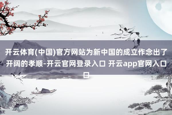 开云体育(中国)官方网站为新中国的成立作念出了开阔的孝顺-开云官网登录入口 开云app官网入口