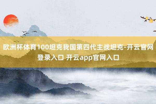 欧洲杯体育100坦克我国第四代主战坦克-开云官网登录入口 开云app官网入口