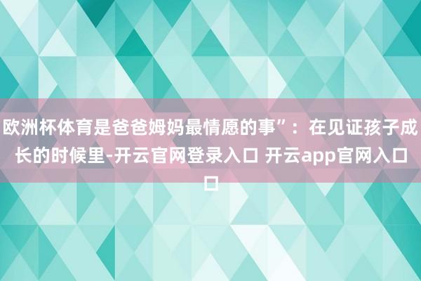 欧洲杯体育是爸爸姆妈最情愿的事”：在见证孩子成长的时候里-开云官网登录入口 开云app官网入口