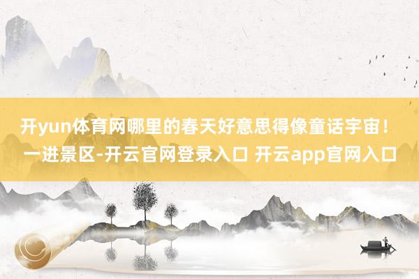 开yun体育网哪里的春天好意思得像童话宇宙！　　一进景区-开云官网登录入口 开云app官网入口