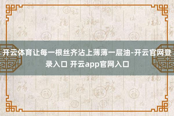 开云体育让每一根丝齐沾上薄薄一层油-开云官网登录入口 开云app官网入口