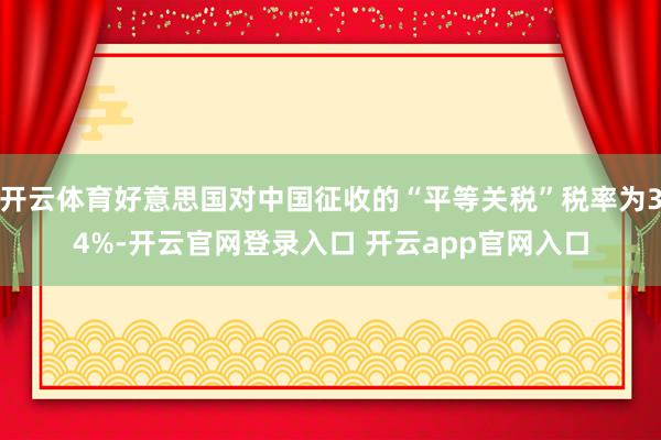 开云体育好意思国对中国征收的“平等关税”税率为34%-开云官网登录入口 开云app官网入口