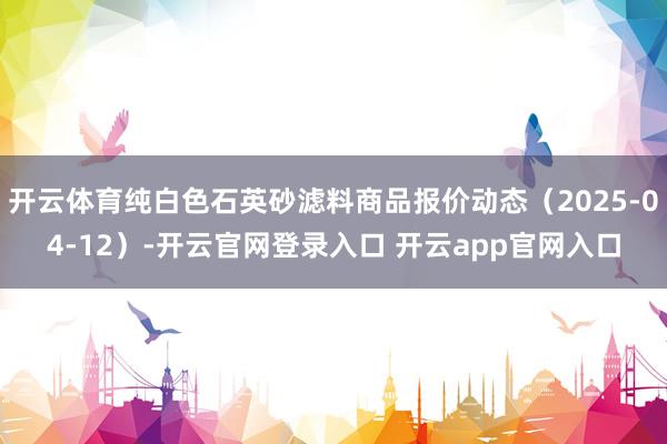 开云体育纯白色石英砂滤料商品报价动态（2025-04-12）-开云官网登录入口 开云app官网入口