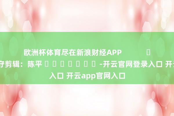 欧洲杯体育尽在新浪财经APP            						职守剪辑：陈平 							-开云官网登录入口 开云app官网入口