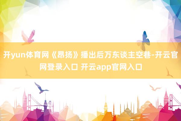 开yun体育网《昂扬》播出后万东谈主空巷-开云官网登录入口 开云app官网入口