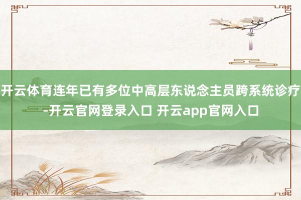 开云体育连年已有多位中高层东说念主员跨系统诊疗-开云官网登录入口 开云app官网入口