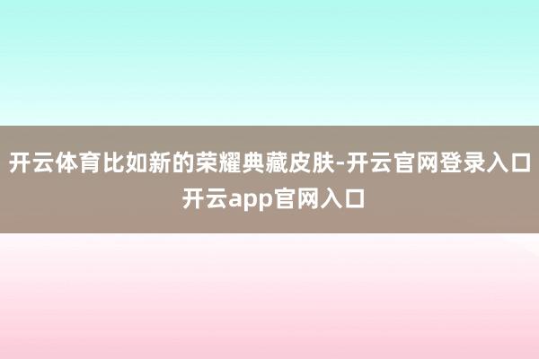 开云体育比如新的荣耀典藏皮肤-开云官网登录入口 开云app官网入口