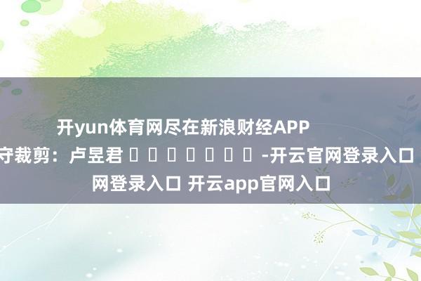开yun体育网尽在新浪财经APP            						职守裁剪：卢昱君 							-开云官网登录入口 开云app官网入口