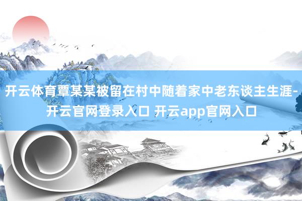 开云体育覃某某被留在村中随着家中老东谈主生涯-开云官网登录入口 开云app官网入口